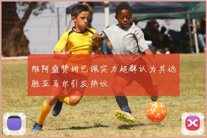 维阿盛赞姆巴佩实力超群认为其远胜亚马尔引发热议