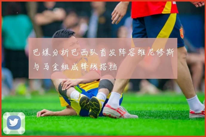 巴媒分析巴西队首发阵容维尼修斯与马金组成锋线搭档