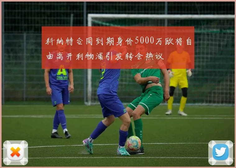 科纳特合同到期身价5000万欧将自由离开利物浦引发转会热议