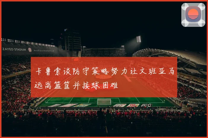 卡鲁索谈防守策略努力让文班亚马远离篮筐并接球困难