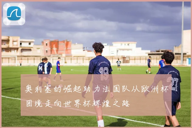 奥利塞的崛起助力法国队从欧洲杯困境走向世界杯辉煌之路