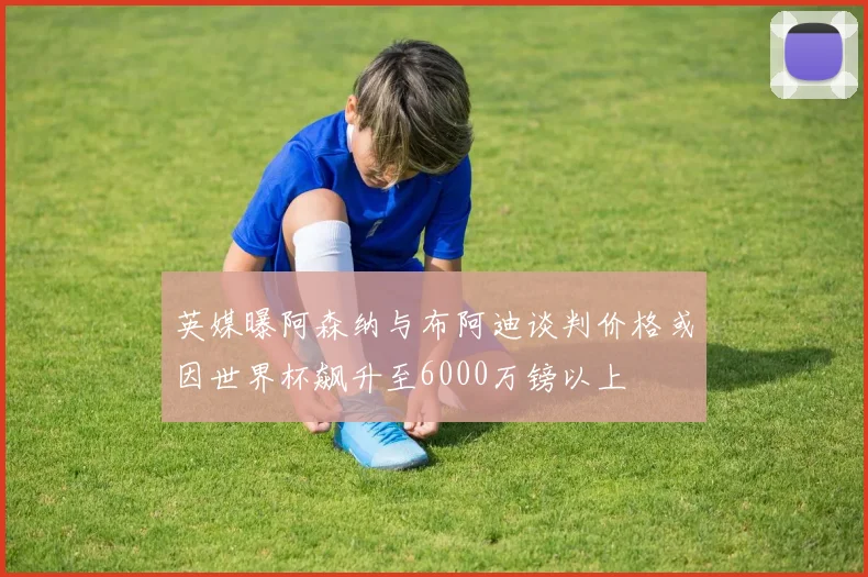英媒曝阿森纳与布阿迪谈判价格或因世界杯飙升至6000万镑以上