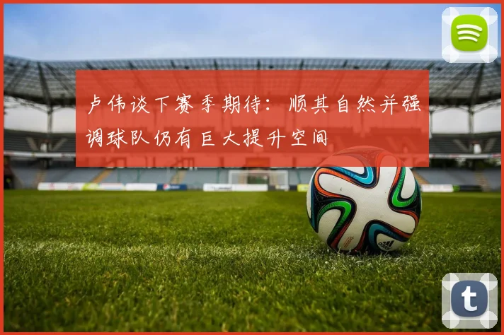 卢伟谈下赛季期待：顺其自然并强调球队仍有巨大提升空间