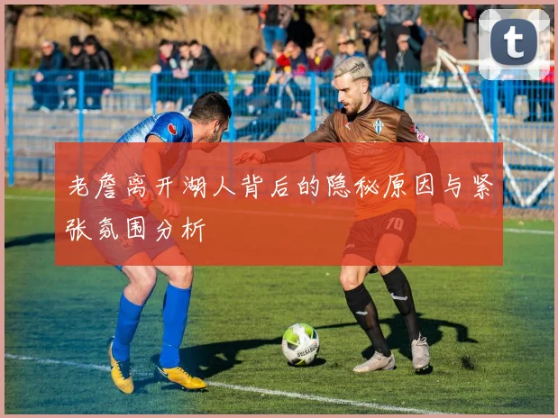 老詹离开湖人背后的隐秘原因与紧张氛围分析
