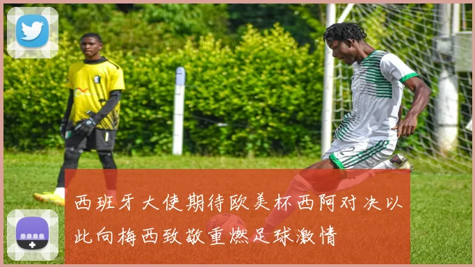 西班牙大使期待欧美杯西阿对决以此向梅西致敬重燃足球激情