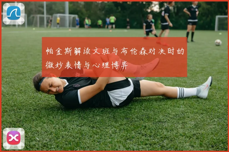 帕金斯解读文班与布伦森对决时的微妙表情与心理博弈