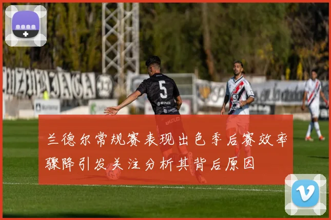 兰德尔常规赛表现出色季后赛效率骤降引发关注分析其背后原因