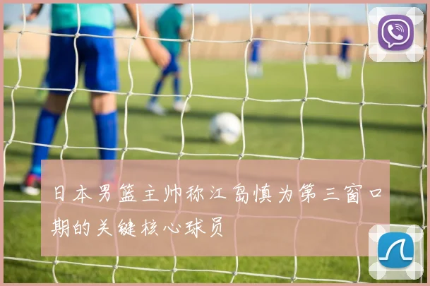 日本男篮主帅称江岛慎为第三窗口期的关键核心球员