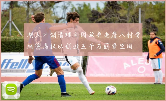 湖人计划清理合同放弃老詹八村肯纳德鸟权以创造五千万薪资空间