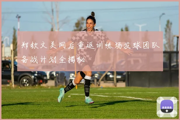 郑钦文美网后重返训练场发球团队备战计划全揭秘