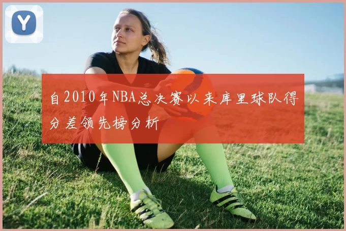 自2010年NBA总决赛以来库里球队得分差领先榜分析