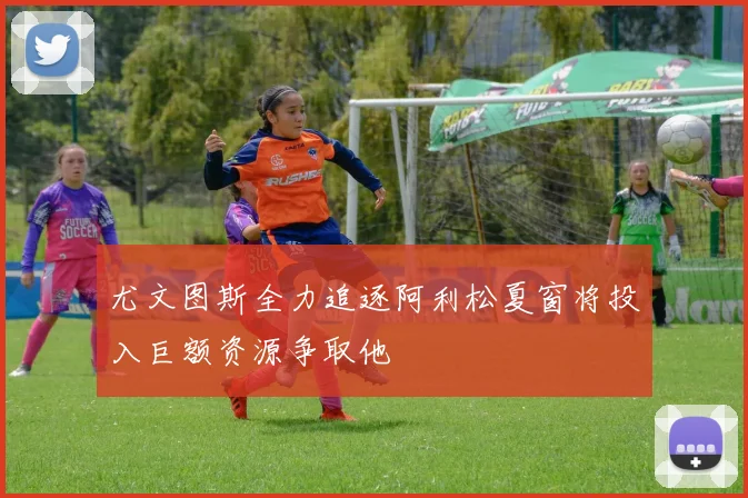 尤文图斯全力追逐阿利松夏窗将投入巨额资源争取他