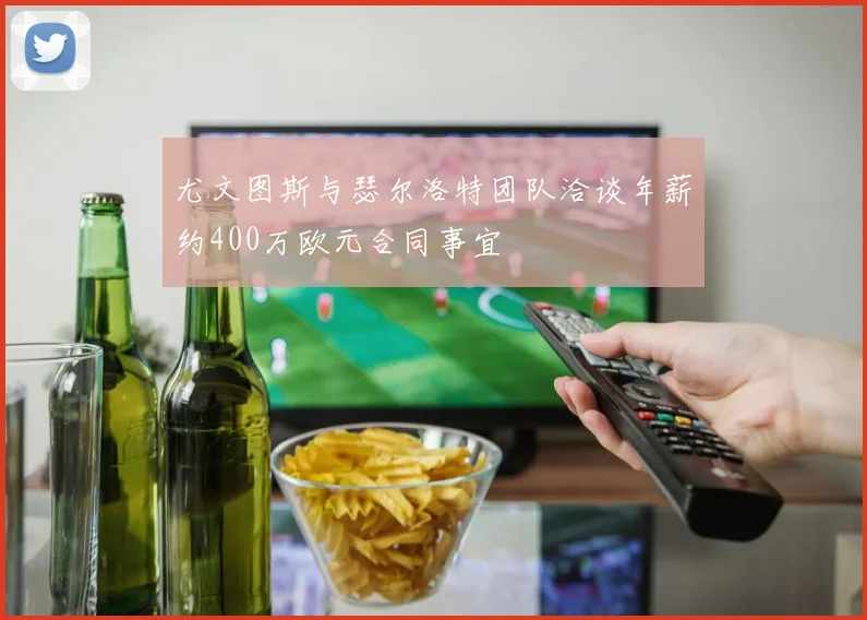尤文图斯与瑟尔洛特团队洽谈年薪约400万欧元合同事宜