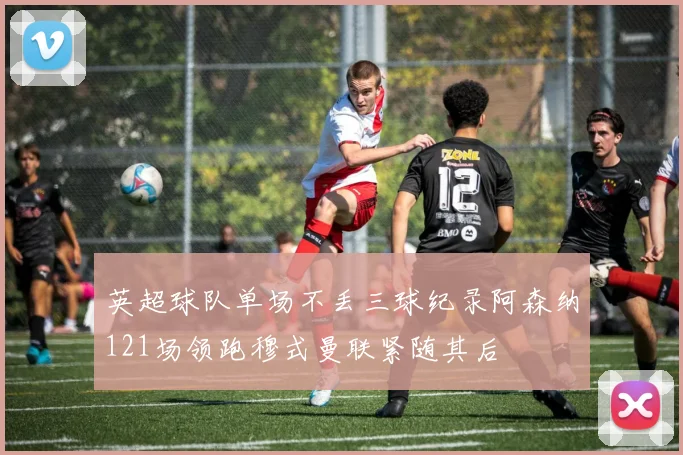 英超球队单场不丢三球纪录阿森纳121场领跑穆式曼联紧随其后