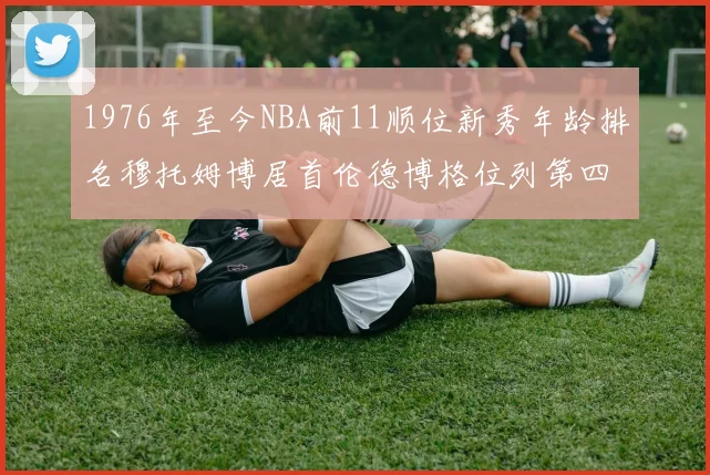 1976年至今NBA前11顺位新秀年龄排名穆托姆博居首伦德博格位列第四