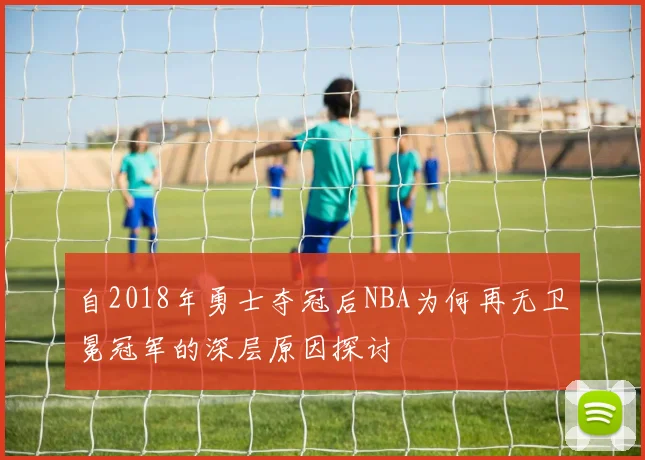 自2018年勇士夺冠后NBA为何再无卫冕冠军的深层原因探讨