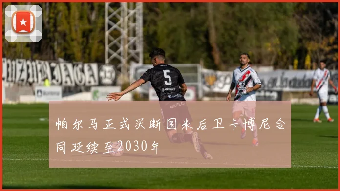 帕尔马正式买断国米后卫卡博尼合同延续至2030年