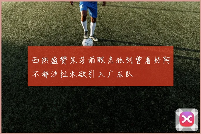 西热盛赞朱芳雨眼光独到曾看好阿不都沙拉木欲引入广东队