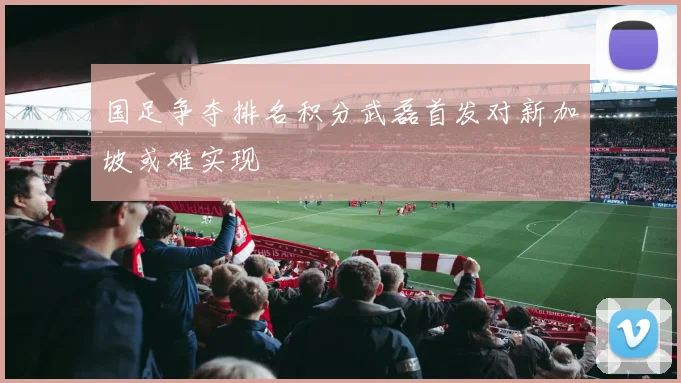 国足争夺排名积分武磊首发对新加坡或难实现