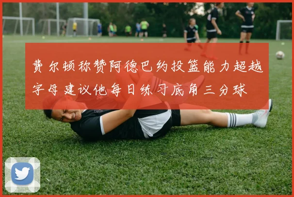 费尔顿称赞阿德巴约投篮能力超越字母建议他每日练习底角三分球