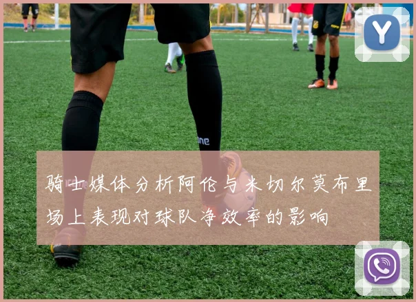 骑士媒体分析阿伦与米切尔莫布里场上表现对球队净效率的影响