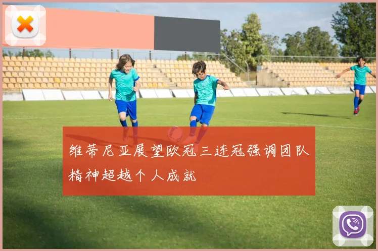 维蒂尼亚展望欧冠三连冠强调团队精神超越个人成就