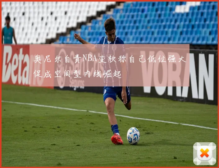 奥尼尔自责NBA变软称自己低位强大促成空间型内线崛起