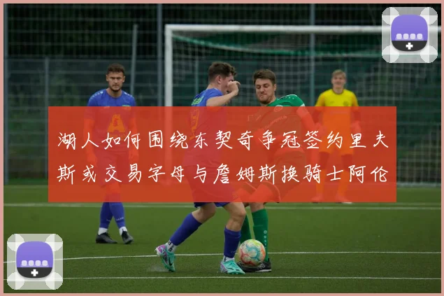 湖人如何围绕东契奇争冠签约里夫斯或交易字母与詹姆斯换骑士阿伦